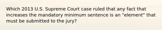 Which 2013 U.S. Supreme Court case ruled that any fact that increases the mandatory minimum sentence is an "element" that must be submitted to the jury?