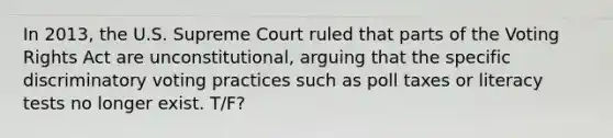 In 2013, the U.S. Supreme Court ruled that parts of the Voting Rights Act are unconstitutional, arguing that the specific discriminatory voting practices such as poll taxes or literacy tests no longer exist. T/F?