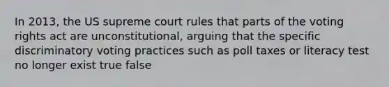 In 2013, the US supreme court rules that parts of the voting rights act are unconstitutional, arguing that the specific discriminatory voting practices such as poll taxes or literacy test no longer exist true false