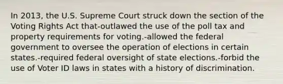 In 2013, the U.S. Supreme Court struck down the section of the Voting Rights Act that-outlawed the use of the poll tax and property requirements for voting.-allowed the federal government to oversee the operation of elections in certain states.-required federal oversight of state elections.-forbid the use of Voter ID laws in states with a history of discrimination.