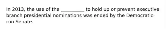 In 2013, the use of the __________ to hold up or prevent executive branch presidential nominations was ended by the Democratic-run Senate.