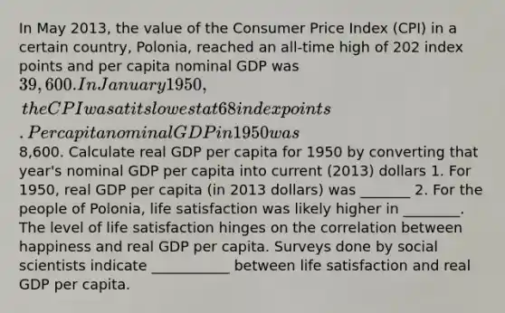 In May 2013, the value of the Consumer Price Index (CPI) in a certain country, Polonia, reached an all-time high of 202 index points and per capita nominal GDP was 39,600. In January 1950, the CPI was at its lowest at 68 index points. Per capita nominal GDP in 1950 was8,600. Calculate real GDP per capita for 1950 by converting that year's nominal GDP per capita into current (2013) dollars 1. For 1950, real GDP per capita (in 2013 dollars) was _______ 2. For the people of Polonia, life satisfaction was likely higher in ________. The level of life satisfaction hinges on the correlation between happiness and real GDP per capita. Surveys done by social scientists indicate ___________ between life satisfaction and real GDP per capita.