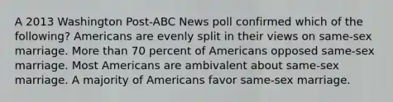 A 2013 Washington Post-ABC News poll confirmed which of the following? Americans are evenly split in their views on same-sex marriage. More than 70 percent of Americans opposed same-sex marriage. Most Americans are ambivalent about same-sex marriage. A majority of Americans favor same-sex marriage.