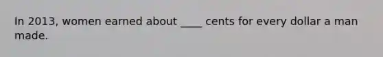 In 2013, women earned about ____ cents for every dollar a man made.