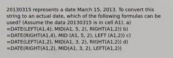 20130315 represents a date March 15, 2013. To convert this string to an actual date, which of the following formulas can be used? (Assume the data 20130315 is in cell A1). a) =DATE(LEFT(A1,4), MID(A1, 5, 2), RIGHT(A1,2)) b) =DATE(RIGHT(A1,4), MID (A1, 5, 2), LEFT (A1,2)) c) =DATE(LEFT(A1,2), MID(A1, 3, 2), RIGHT(A1,2)) d) =DATE(RIGHT(A1,2), MID(A1, 3, 2), LEFT(A1,2))