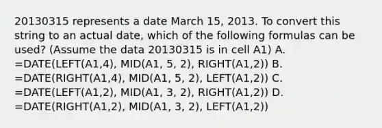 20130315 represents a date March 15, 2013. To convert this string to an actual date, which of the following formulas can be used? (Assume the data 20130315 is in cell A1) A. =DATE(LEFT(A1,4), MID(A1, 5, 2), RIGHT(A1,2)) B. =DATE(RIGHT(A1,4), MID(A1, 5, 2), LEFT(A1,2)) C. =DATE(LEFT(A1,2), MID(A1, 3, 2), RIGHT(A1,2)) D. =DATE(RIGHT(A1,2), MID(A1, 3, 2), LEFT(A1,2))