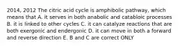 2014, 2012 The citric acid cycle is amphibolic pathway, which means that A. it serves in both anabolic and catabloic processes B. it is linked to other cycles C. it can catalyze reactions that are both exergonic and endergonic D. it can move in both a forward and reverse direction E. B and C are correct ONLY