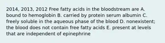 2014, 2013, 2012 Free fatty acids in <a href='https://www.questionai.com/knowledge/k7oXMfj7lk-the-blood' class='anchor-knowledge'>the blood</a>stream are A. bound to hemoglobin B. carried by protein serum albumin C. freely soluble in the aqueous phase of the blood D. nonexistent; the blood does not contain free fatty acids E. present at levels that are independent of epinephrine