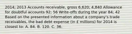 2014; 2013 Accounts receivable, gross 6,620; 4,840 Allowance for doubtful accounts 92; 56 Write-offs during the year 84; 42 Based on the presented information about a company's trade receivables, the bad debt expense (in £ millions) for 2014 is closest to: A. 84. B. 120. C. 36.