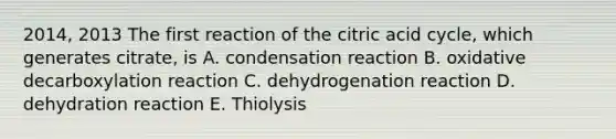 2014, 2013 The first reaction of the citric acid cycle, which generates citrate, is A. condensation reaction B. oxidative decarboxylation reaction C. dehydrogenation reaction D. dehydration reaction E. Thiolysis