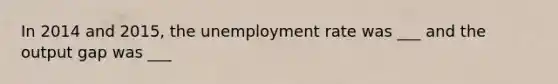 In 2014 and 2015, the <a href='https://www.questionai.com/knowledge/kh7PJ5HsOk-unemployment-rate' class='anchor-knowledge'>unemployment rate</a> was ___ and the output gap was ___