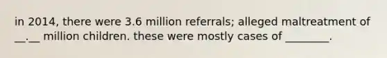 in 2014, there were 3.6 million referrals; alleged maltreatment of __.__ million children. these were mostly cases of ________.