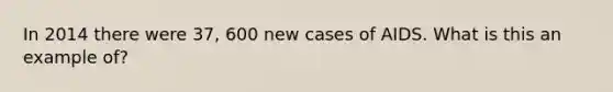 In 2014 there were 37, 600 new cases of AIDS. What is this an example of?