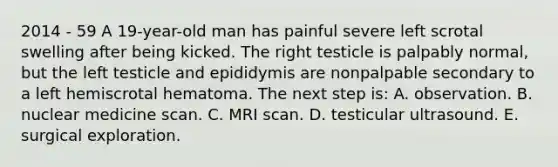 2014 - 59 A 19-year-old man has painful severe left scrotal swelling after being kicked. The right testicle is palpably normal, but the left testicle and epididymis are nonpalpable secondary to a left hemiscrotal hematoma. The next step is: A. observation. B. nuclear medicine scan. C. MRI scan. D. testicular ultrasound. E. surgical exploration.