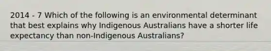 2014 - 7 Which of the following is an environmental determinant that best explains why Indigenous Australians have a shorter life expectancy than non-Indigenous Australians?