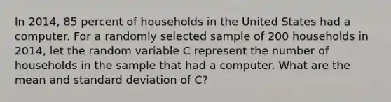 In 2014, 85 percent of households in the United States had a computer. For a randomly selected sample of 200 households in 2014, let the random variable C represent the number of households in the sample that had a computer. What are the mean and standard deviation of C?