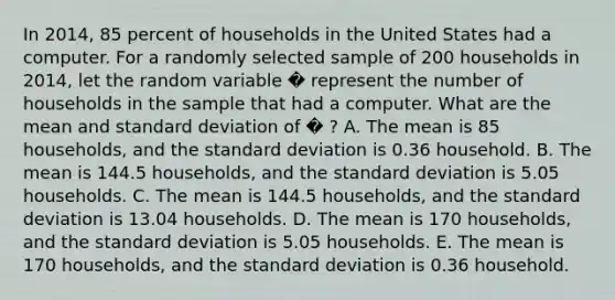 In 2014, 85 percent of households in the United States had a computer. For a randomly selected sample of 200 households in 2014, let the random variable � represent the number of households in the sample that had a computer. What are the mean and standard deviation of � ? A. The mean is 85 households, and the standard deviation is 0.36 household. B. The mean is 144.5 households, and the standard deviation is 5.05 households. C. The mean is 144.5 households, and the standard deviation is 13.04 households. D. The mean is 170 households, and the standard deviation is 5.05 households. E. The mean is 170 households, and the standard deviation is 0.36 household.