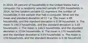 In 2014, 85 percent of households in the United States had a computer. For a randomly selected sample of 200 households in 2014, let the random variable CC represent the number of households in the sample that had a computer. What are the mean and standard deviation of CC ? a. The mean is 85 households, and the standard deviation is 0.36 household. b. The mean is 144.5 households, and the standard deviation is 5.05 households. c. The mean is 144.5 households, and the standard deviation is 13.04 households. d. The mean is 170 households, and the standard deviation is 5.05 households. e. The mean is 170 households, and the standard deviation is 0.36 household.