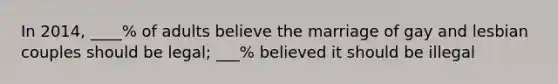 In 2014, ____% of adults believe the marriage of gay and lesbian couples should be legal; ___% believed it should be illegal