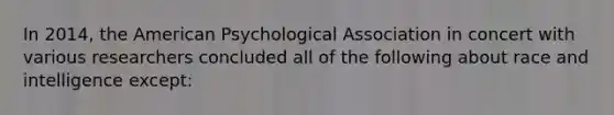 In 2014, the American Psychological Association in concert with various researchers concluded all of the following about race and intelligence except:​