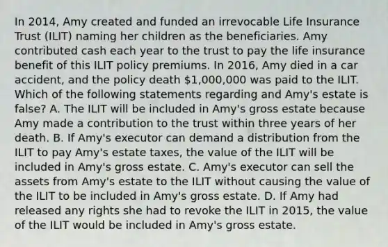 In 2014, Amy created and funded an irrevocable Life Insurance Trust (ILIT) naming her children as the beneficiaries. Amy contributed cash each year to the trust to pay the life insurance benefit of this ILIT policy premiums. In 2016, Amy died in a car accident, and the policy death 1,000,000 was paid to the ILIT. Which of the following statements regarding and Amy's estate is false? A. The ILIT will be included in Amy's gross estate because Amy made a contribution to the trust within three years of her death. B. If Amy's executor can demand a distribution from the ILIT to pay Amy's estate taxes, the value of the ILIT will be included in Amy's gross estate. C. Amy's executor can sell the assets from Amy's estate to the ILIT without causing the value of the ILIT to be included in Amy's gross estate. D. If Amy had released any rights she had to revoke the ILIT in 2015, the value of the ILIT would be included in Amy's gross estate.