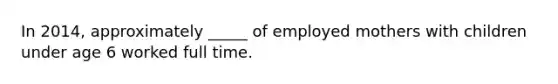 In 2014, approximately _____ of employed mothers with children under age 6 worked full time.