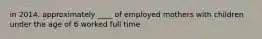 in 2014, approximately ____ of employed mothers with children under the age of 6 worked full time