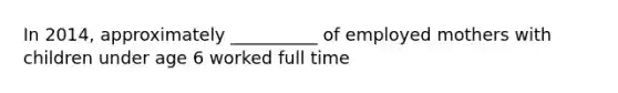 In 2014, approximately __________ of employed mothers with children under age 6 worked full time