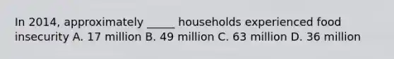 In 2014, approximately _____ households experienced food insecurity A. 17 million B. 49 million C. 63 million D. 36 million