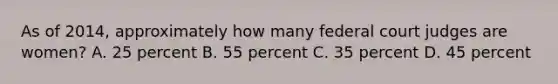 As of 2014, approximately how many federal court judges are women? A. 25 percent B. 55 percent C. 35 percent D. 45 percent