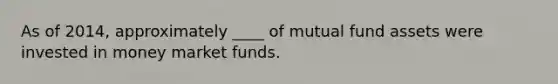 As of 2014, approximately ____ of mutual fund assets were invested in money market funds.