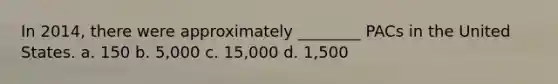 In 2014, there were approximately ________ PACs in the United States. a. 150 b. 5,000 c. 15,000 d. 1,500