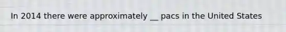 In 2014 there were approximately __ pacs in the United States