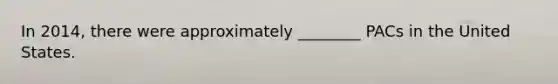 In 2014, there were approximately ________ PACs in the United States.
