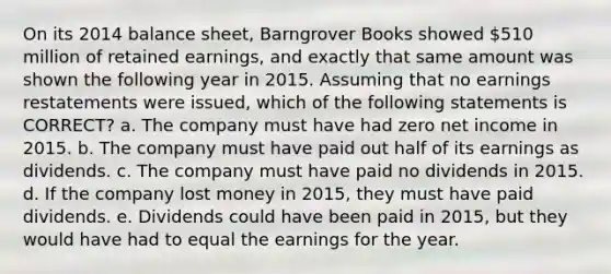 On its 2014 balance sheet, Barngrover Books showed 510 million of retained earnings, and exactly that same amount was shown the following year in 2015. Assuming that no earnings restatements were issued, which of the following statements is CORRECT? a. The company must have had zero net income in 2015. b. The company must have paid out half of its earnings as dividends. c. The company must have paid no dividends in 2015. d. If the company lost money in 2015, they must have paid dividends. e. Dividends could have been paid in 2015, but they would have had to equal the earnings for the year.