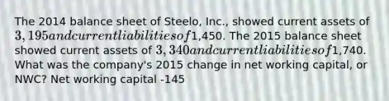 The 2014 balance sheet of Steelo, Inc., showed current assets of 3,195 and current liabilities of1,450. The 2015 balance sheet showed current assets of 3,340 and current liabilities of1,740. What was the company's 2015 change in net working capital, or NWC? Net working capital -145