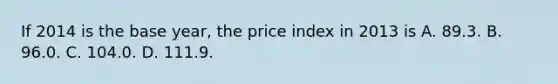 If 2014 is the base year, the price index in 2013 is A. 89.3. B. 96.0. C. 104.0. D. 111.9.