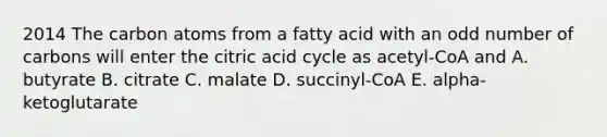 2014 The carbon atoms from a fatty acid with an <a href='https://www.questionai.com/knowledge/kEoqoLK8XQ-odd-number' class='anchor-knowledge'>odd number</a> of carbons will enter the citric acid cycle as acetyl-CoA and A. butyrate B. citrate C. malate D. succinyl-CoA E. alpha-ketoglutarate