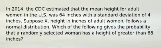 In 2014, the CDC estimated that the mean height for adult women in the U.S. was 64 inches with a standard deviation of 4 inches. Suppose X, height in inches of adult women, follows a normal distribution. Which of the following gives the probability that a randomly selected woman has a height of greater than 68 inches?