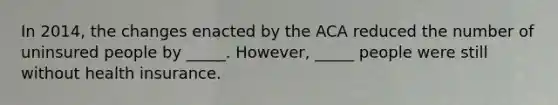 In 2014, the changes enacted by the ACA reduced the number of uninsured people by _____. However, _____ people were still without health insurance.