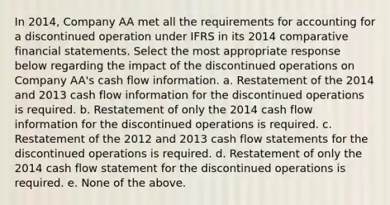 In 2014, Company AA met all the requirements for accounting for a discontinued operation under IFRS in its 2014 comparative financial statements. Select the most appropriate response below regarding the impact of the discontinued operations on Company AA's cash flow information. a. Restatement of the 2014 and 2013 cash flow information for the discontinued operations is required. b. Restatement of only the 2014 cash flow information for the discontinued operations is required. c. Restatement of the 2012 and 2013 cash flow statements for the discontinued operations is required. d. Restatement of only the 2014 cash flow statement for the discontinued operations is required. e. None of the above.