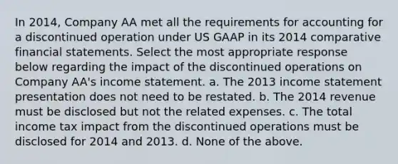 In 2014, Company AA met all the requirements for accounting for a discontinued operation under US GAAP in its 2014 comparative financial statements. Select the most appropriate response below regarding the impact of the discontinued operations on Company AA's income statement. a. The 2013 income statement presentation does not need to be restated. b. The 2014 revenue must be disclosed but not the related expenses. c. The total income tax impact from the discontinued operations must be disclosed for 2014 and 2013. d. None of the above.