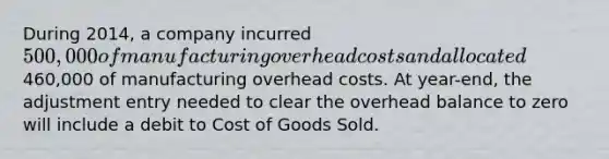 During 2014, a company incurred 500,000 of manufacturing overhead costs and allocated460,000 of manufacturing overhead costs. At year-end, the adjustment entry needed to clear the overhead balance to zero will include a debit to Cost of Goods Sold.