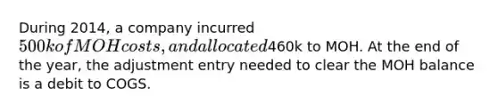 During 2014, a company incurred 500k of MOH costs, and allocated460k to MOH. At the end of the year, the adjustment entry needed to clear the MOH balance is a debit to COGS.