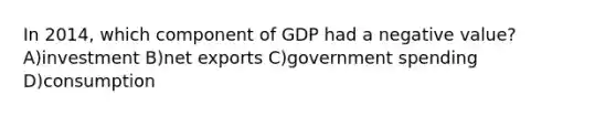 In 2014, which component of GDP had a negative value? A)investment B)net exports C)government spending D)consumption