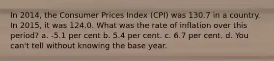 In 2014, the Consumer Prices Index (CPI) was 130.7 in a country. In 2015, it was 124.0. What was the rate of inflation over this period? a. -5.1 per cent b. 5.4 per cent. c. 6.7 per cent. d. You can't tell without knowing the base year.