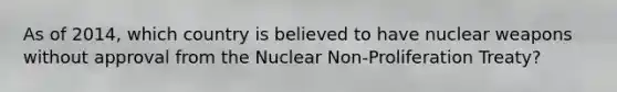 As of 2014, which country is believed to have nuclear weapons without approval from the Nuclear Non-Proliferation Treaty?