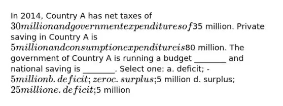 In 2014, Country A has net taxes of 30 million and government expenditures of35 million. Private saving in Country A is 5 million and consumption expenditure is80 million. The government of Country A is running a budget ________ and national saving is ________. Select one: a. deficit; -5 million b. deficit; zero c. surplus;5 million d. surplus; 25 million e. deficit;5 million