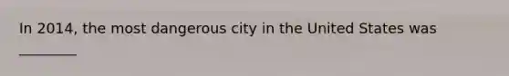 In 2014, the most dangerous city in the United States was ________