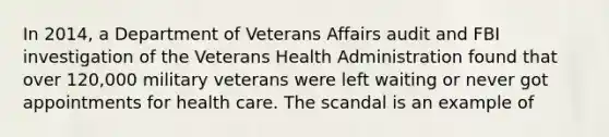 In 2014, a Department of Veterans Affairs audit and FBI investigation of the Veterans Health Administration found that over 120,000 military veterans were left waiting or never got appointments for health care. The scandal is an example of